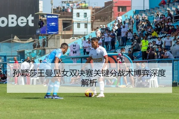 孙颖莎王曼昱女双决赛关键分战术博弈深度解析
